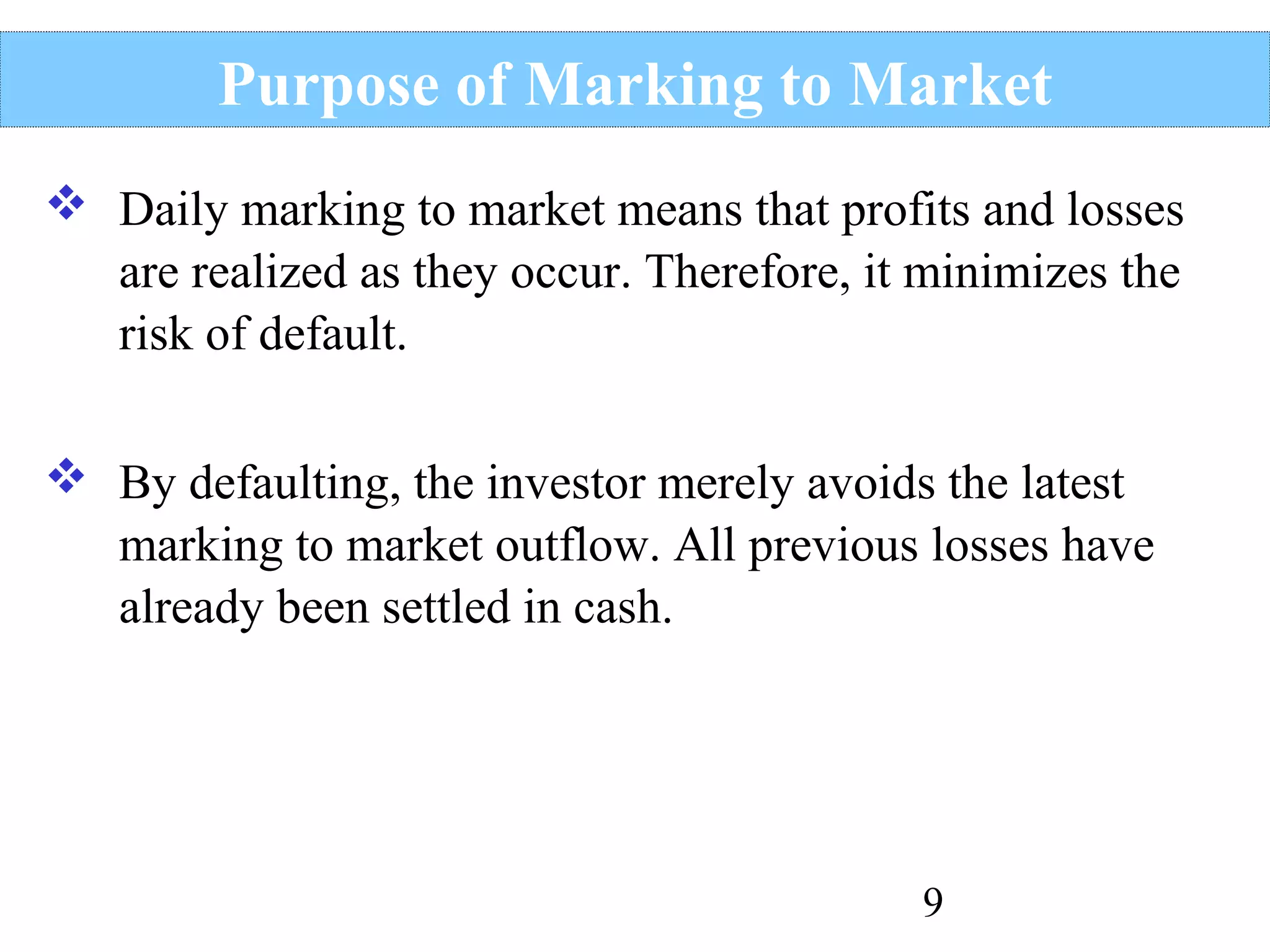 Purpose of Marking to Market
 Daily marking to market means that profits and losses
are realized as they occur. Therefore, it minimizes the
risk of default.
 By defaulting, the investor merely avoids the latest
marking to market outflow. All previous losses have
already been settled in cash.

9

 