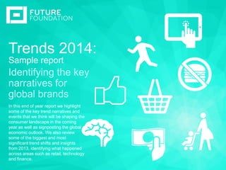 Trends 2014:
I N S E RT I M A G E
Sample report
Identifying the key
narratives for
global brands
In this end of year report we highlight
some of the key trend narratives and
events that we think will be shaping the
consumer landscape in the coming
year as well as signposting the global
economic outlook. We also review
some of the biggest and most
significant trend shifts and insights
from 2013, identifying what happened
across areas such as retail, technology
and finance.

 