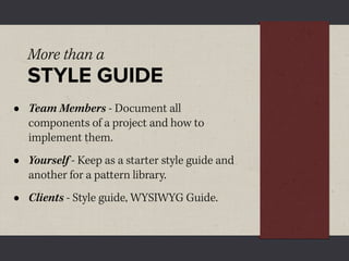 More than a
    STYLE GUIDE
•   Team Members - Document all
    components of a project and how to
    implement them.
•   Yourself - Keep as a starter style guide and
    another for a pattern library.
•   Clients - Style guide, WYSIWYG Guide.
 