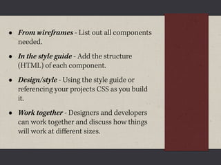 •   From wireframes - List out all components
    needed.
•   In the style guide - Add the structure
    (HTML) of each component.
•   Design/style - Using the style guide or
    referencing your projects CSS as you build
    it.
•   Work together - Designers and developers
    can work together and discuss how things
    will work at diﬀerent sizes.
 