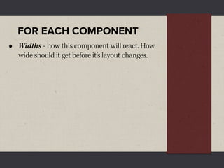 FOR EACH COMPONENT
•   Widths - how this component will react. How
    wide should it get before it’s layout changes.
 
