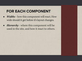 FOR EACH COMPONENT
•   Widths - how this component will react. How
    wide should it get before it’s layout changes.
•   Hierarchy - where this component will be
    used in the site, and how it react to others.
 