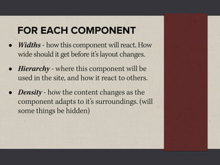FOR EACH COMPONENT
•   Widths - how this component will react. How
    wide should it get before it’s layout changes.
•   Hierarchy - where this component will be
    used in the site, and how it react to others.
•   Density - how the content changes as the
    component adapts to it’s surroundings. (will
    some things be hidden)
 