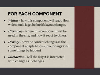 FOR EACH COMPONENT
•   Widths - how this component will react. How
    wide should it get before it’s layout changes.
•   Hierarchy - where this component will be
    used in the site, and how it react to others.
•   Density - how the content changes as the
    component adapts to it’s surroundings. (will
    some things be hidden)
•   Interaction - will the way it is interacted
    with change as it changes.
 
