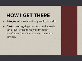 HOW I GET THERE
•   Wireframes - sketched only, multiple width.
•   Initial prototyping - very top level, mostly
    for a “live” feel of the layout from the
    wireframes, but able to be seen on many
    devices.
 