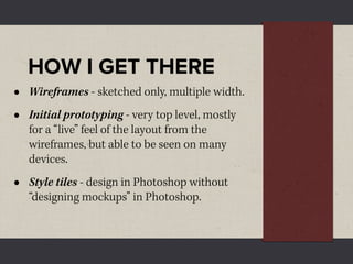 HOW I GET THERE
•   Wireframes - sketched only, multiple width.
•   Initial prototyping - very top level, mostly
    for a “live” feel of the layout from the
    wireframes, but able to be seen on many
    devices.
•   Style tiles - design in Photoshop without
    “designing mockups” in Photoshop.
 