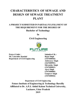 CHARACTERISTICS OF SEWAGE AND
DESIGN OF SEWAGE TREATMENT
PLANT
A PROJECT SUBMITTED IN PARTIAL FULFILLMENT OF
THE REQUIREMENT FOR THE DEGREE OF
Bachelor of Technology
In
Civil Engineering
Project Guide : Submitted By :
Mr. Lokendra Kaushal Rajat Singh
Department of Civil Engineering (1547600046)
Aishwarya Singh
(1647600901)
Shivanshu Singh
(1547600061)
Ajeet Singh
(1547600006)
Gurpreet Singh
(1547600026)
Department of Civil Engineering
Future Institute of Engineering & Technology Bareilly
Affiliated to Dr. A.P.J. Abdul Kalam Technical University,
Lucknow, Uttar Pradesh
2019
 