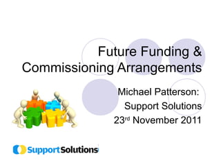 Future Funding & 
Commissioning Arrangements 
Michael Patterson: 
Support Solutions 
23rd November 2011 
 