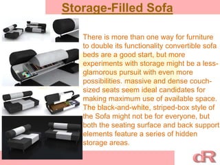 Storage-Filled Sofa
There is more than one way for furniture
to double its functionality convertible sofa
beds are a good start, but more
experiments with storage might be a less-
glamorous pursuit with even more
possibilities. massive and dense couch-
sized seats seem ideal candidates for
making maximum use of available space.
The black-and-white, striped-box style of
the Sofa might not be for everyone, but
both the seating surface and back support
elements feature a series of hidden
storage areas.
 