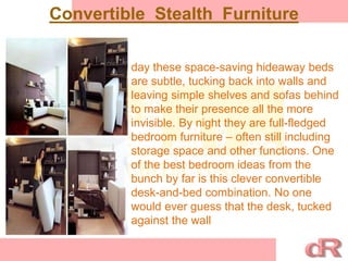 Convertible Stealth Furniture
day these space-saving hideaway beds
are subtle, tucking back into walls and
leaving simple shelves and sofas behind
to make their presence all the more
invisible. By night they are full-fledged
bedroom furniture – often still including
storage space and other functions. One
of the best bedroom ideas from the
bunch by far is this clever convertible
desk-and-bed combination. No one
would ever guess that the desk, tucked
against the wall
 