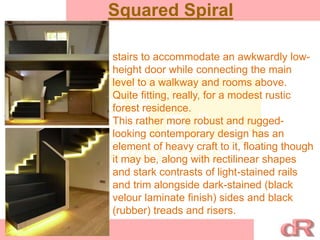 Squared Spiral
stairs to accommodate an awkwardly low-
height door while connecting the main
level to a walkway and rooms above.
Quite fitting, really, for a modest rustic
forest residence.
This rather more robust and rugged-
looking contemporary design has an
element of heavy craft to it, floating though
it may be, along with rectilinear shapes
and stark contrasts of light-stained rails
and trim alongside dark-stained (black
velour laminate finish) sides and black
(rubber) treads and risers.
 