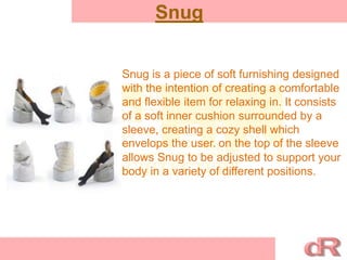 Snug
Snug is a piece of soft furnishing designed
with the intention of creating a comfortable
and flexible item for relaxing in. It consists
of a soft inner cushion surrounded by a
sleeve, creating a cozy shell which
envelops the user. on the top of the sleeve
allows Snug to be adjusted to support your
body in a variety of different positions.
 