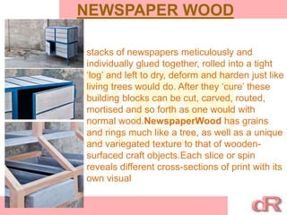 NEWSPAPER WOOD
stacks of newspapers meticulously and
individually glued together, rolled into a tight
‘log’ and left to dry, deform and harden just like
living trees would do. After they ‘cure’ these
building blocks can be cut, carved, routed,
mortised and so forth as one would with
normal wood.NewspaperWood has grains
and rings much like a tree, as well as a unique
and variegated texture to that of wooden-
surfaced craft objects.Each slice or spin
reveals different cross-sections of print with its
own visual
 