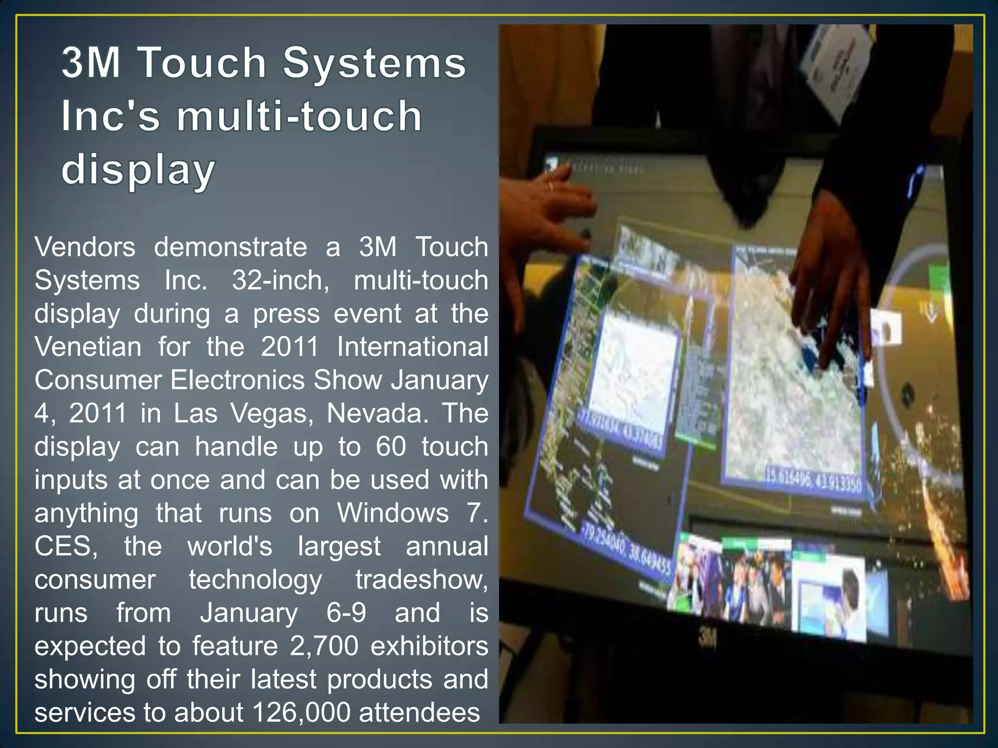 3M Touch Systems Inc's multi-touch displayVendors demonstrate a 3M Touch Systems Inc. 32-inch, multi-touch display during a press event at the Venetian for the 2011 International Consumer Electronics Show January 4, 2011 in Las Vegas, Nevada. The display can handle up to 60 touch inputs at once and can be used with anything that runs on Windows 7. CES, the world's largest annual consumer technology tradeshow, runs from January 6-9 and is expected to feature 2,700 exhibitors showing off their latest products and services to about 126,000 attendees