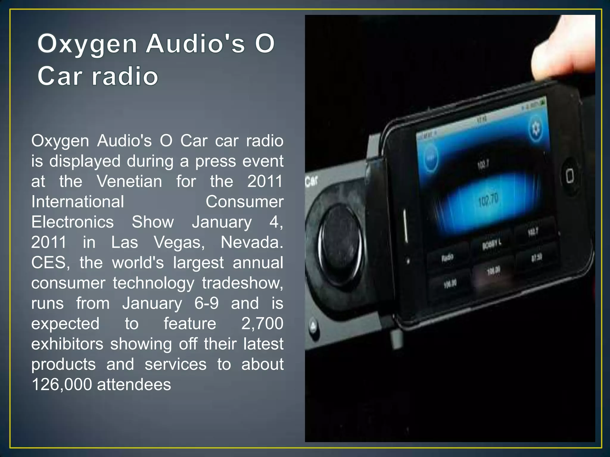 Oxygen Audio's O Car radioOxygen Audio's O Car car radio is displayed during a press event at the Venetian for the 2011 International Consumer Electronics Show January 4, 2011 in Las Vegas, Nevada. CES, the world's largest annual consumer technology tradeshow, runs from January 6-9 and is expected to feature 2,700 exhibitors showing off their latest products and services to about 126,000 attendees