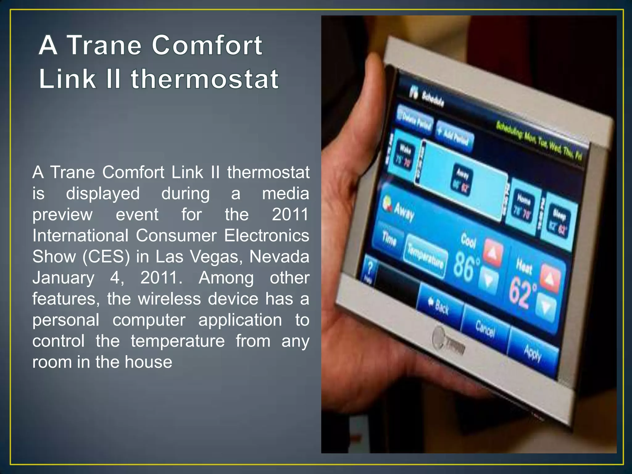 A Trane Comfort Link II thermostatA Trane Comfort Link II thermostat is displayed during a media preview event for the 2011 International Consumer Electronics Show (CES) in Las Vegas, Nevada January 4, 2011. Among other features, the wireless device has a personal computer application to control the temperature from any room in the house