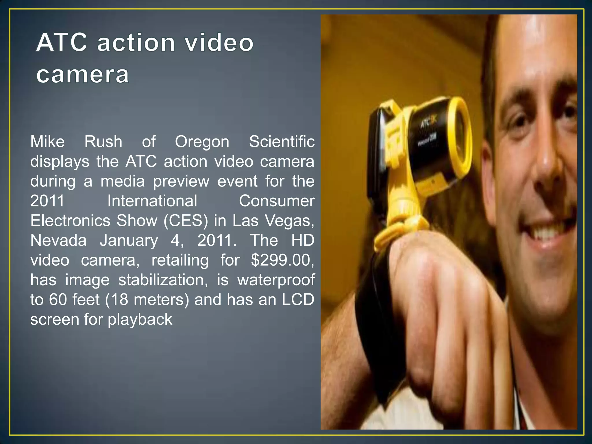 ATC action video cameraMike Rush of Oregon Scientific displays the ATC action video camera during a media preview event for the 2011 International Consumer Electronics Show (CES) in Las Vegas, Nevada January 4, 2011. The HD video camera, retailing for $299.00, has image stabilization, is waterproof to 60 feet (18 meters) and has an LCD screen for playback