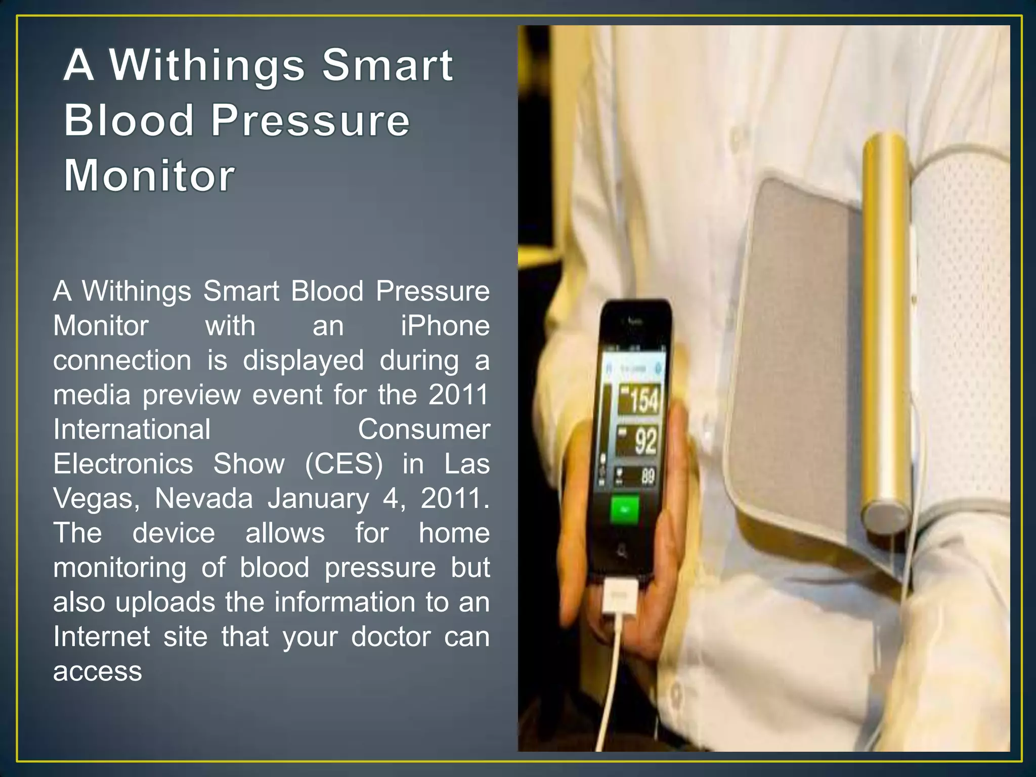 A Withings Smart Blood Pressure MonitorA Withings Smart Blood Pressure Monitor with an iPhone connection is displayed during a media preview event for the 2011 International Consumer Electronics Show (CES) in Las Vegas, Nevada January 4, 2011. The device allows for home monitoring of blood pressure but also uploads the information to an Internet site that your doctor can access