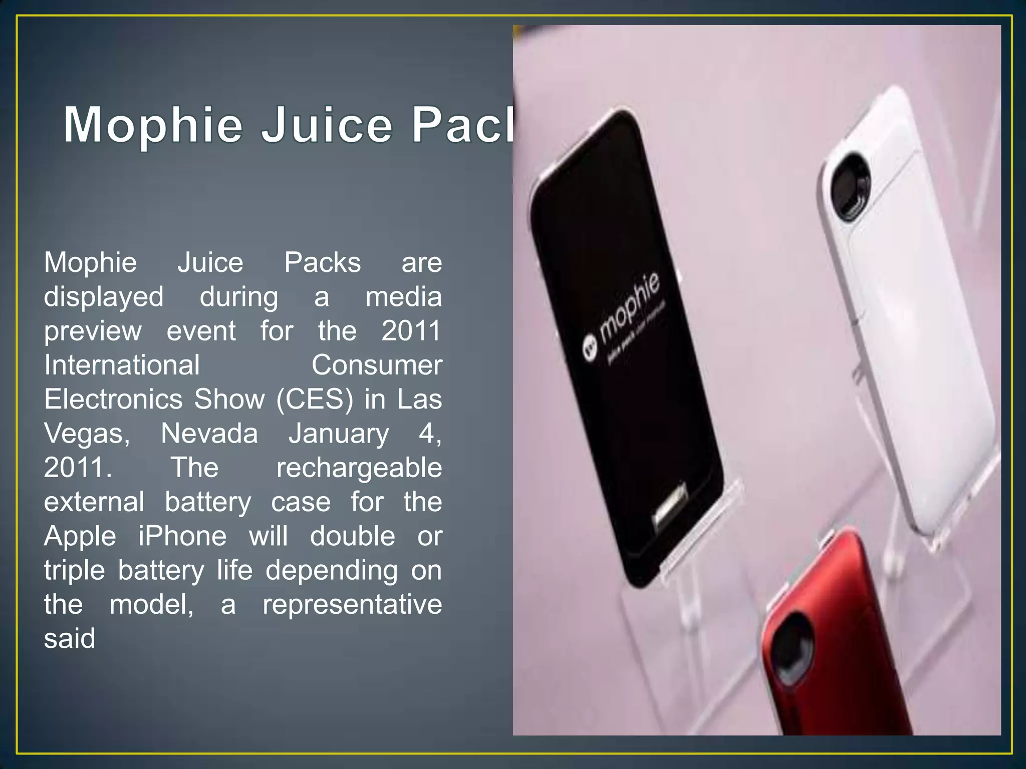 Mophie Juice PacksMophie Juice Packs are displayed during a media preview event for the 2011 International Consumer Electronics Show (CES) in Las Vegas, Nevada January 4, 2011. The rechargeable external battery case for the Apple iPhone will double or triple battery life depending on the model, a representative said