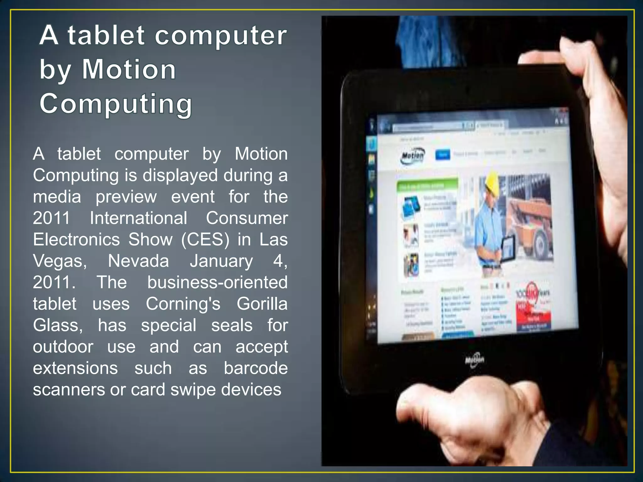 A tablet computer by Motion ComputingA tablet computer by Motion Computing is displayed during a media preview event for the 2011 International Consumer Electronics Show (CES) in Las Vegas, Nevada January 4, 2011. The business-oriented tablet uses Corning's Gorilla Glass, has special seals for outdoor use and can accept extensions such as barcode scanners or card swipe devices