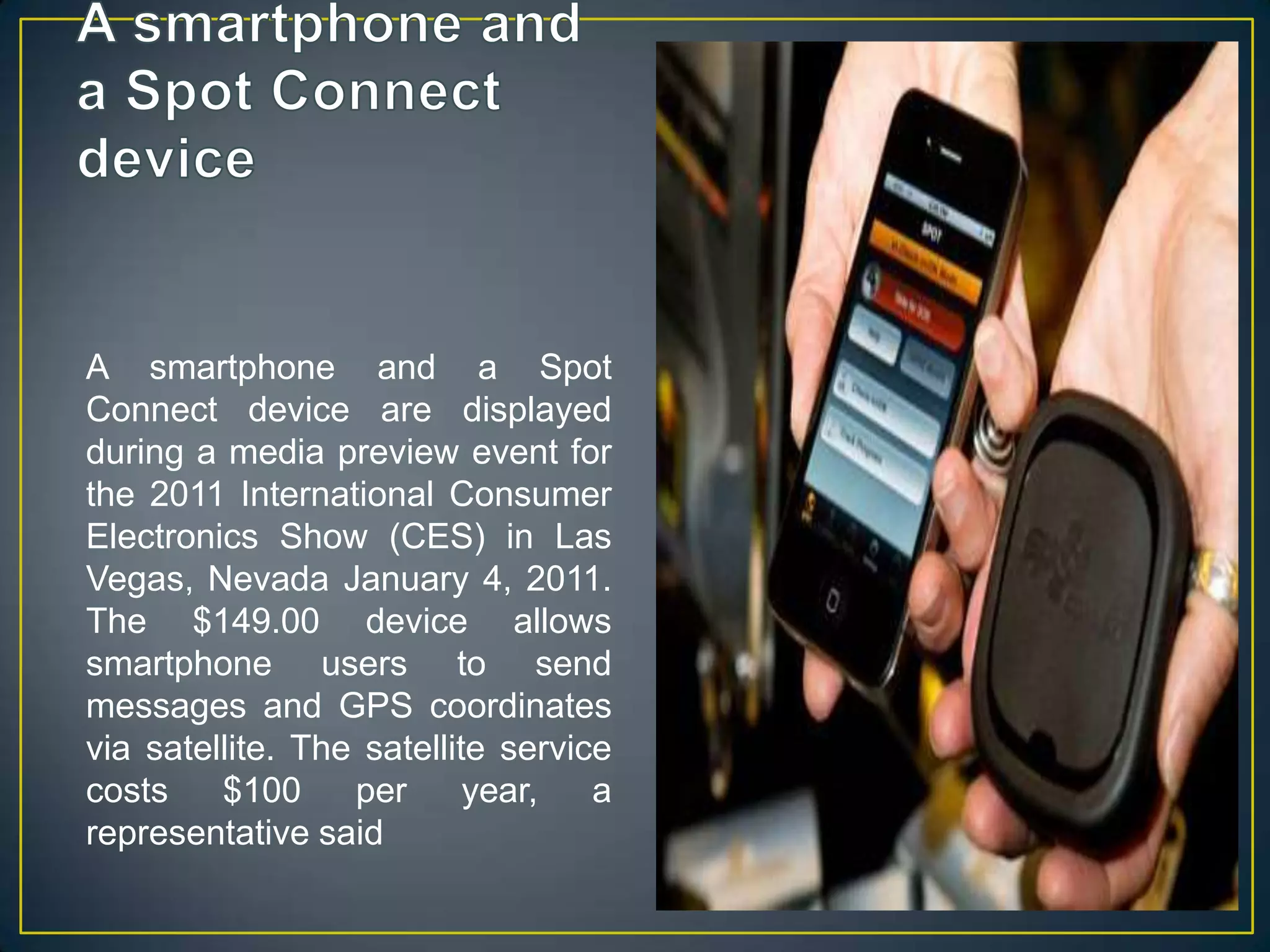 A smartphone and a Spot Connect deviceA smartphone and a Spot Connect device are displayed during a media preview event for the 2011 International Consumer Electronics Show (CES) in Las Vegas, Nevada January 4, 2011. The $149.00 device allows smartphone users to send messages and GPS coordinates via satellite. The satellite service costs $100 per year, a representative said