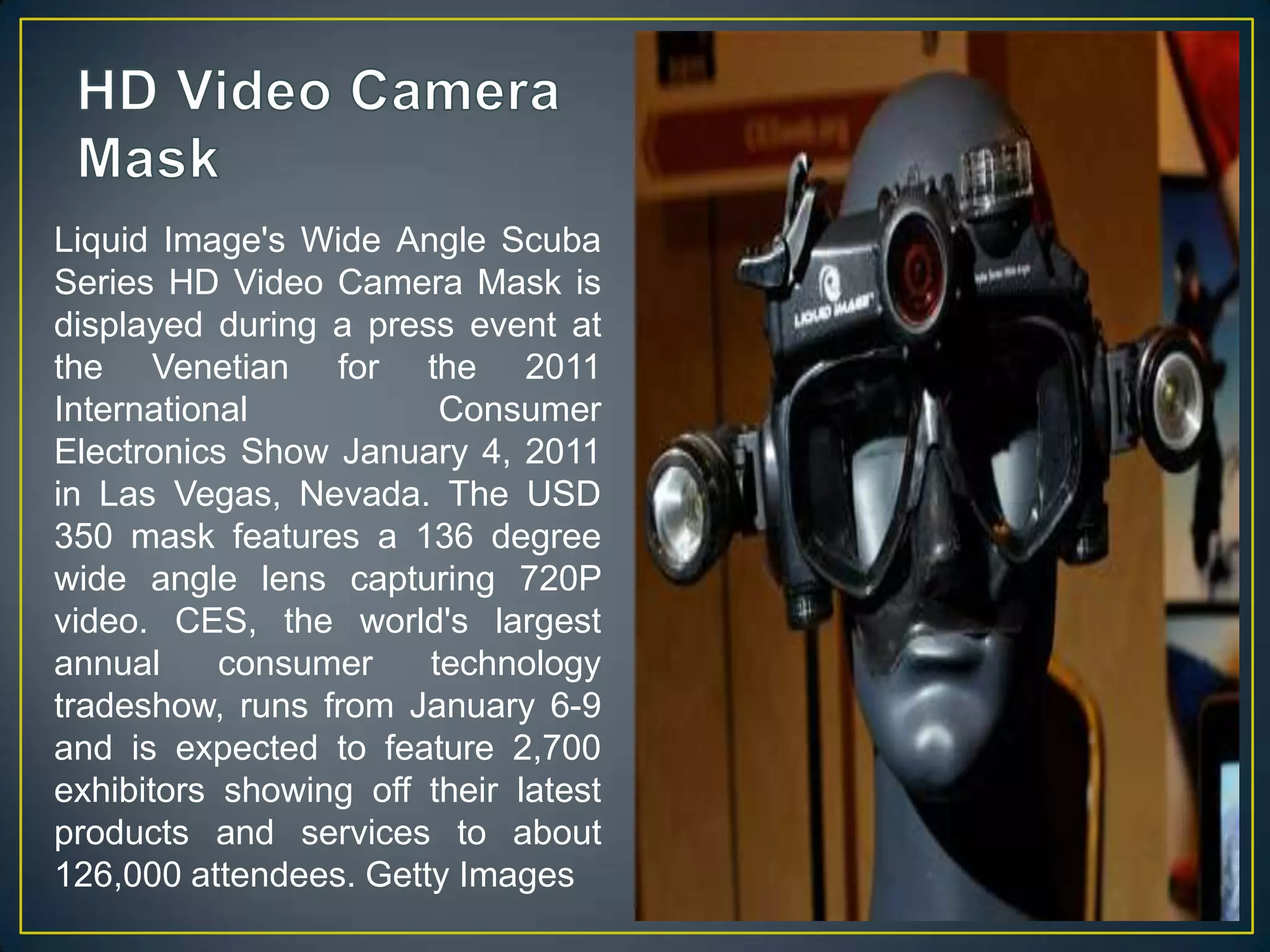 HD Video Camera MaskLiquid Image's Wide Angle Scuba Series HD Video Camera Mask is displayed during a press event at the Venetian for the 2011 International Consumer Electronics Show January 4, 2011 in Las Vegas, Nevada. The USD 350 mask features a 136 degree wide angle lens capturing 720P video. CES, the world's largest annual consumer technology tradeshow, runs from January 6-9 and is expected to feature 2,700 exhibitors showing off their latest products and services to about 126,000 attendees. Getty Images