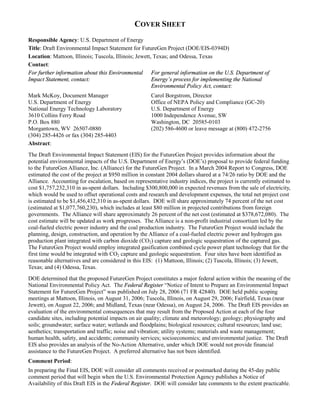 The Full Document is Available at this URL: http://nepa.energy.gov/draft-eis0394d.htm

                                               COVER SHEET
Responsible Agency: U.S. Department of Energy
Title: Draft Environmental Impact Statement for FutureGen Project (DOE/EIS-0394D)
Location: Mattoon, Illinois; Tuscola, Illinois; Jewett, Texas; and Odessa, Texas
Contact:
For further information about this Environmental For general information on the U.S. Department of
Impact Statement, contact:                             Energy’s process for implementing the National
                                                       Environmental Policy Act, contact:
Mark McKoy, Document Manager                          Carol Borgstrom, Director
U.S. Department of Energy                             Office of NEPA Policy and Compliance (GC-20)
National Energy Technology Laboratory                 U.S. Department of Energy
3610 Collins Ferry Road                               1000 Independence Avenue, SW
P.O. Box 880                                          Washington, DC 20585-0103
Morgantown, WV 26507-0880                             (202) 586-4600 or leave message at (800) 472-2756
(304) 285-4426 or fax (304) 285-4403
Abstract:
The Draft Environmental Impact Statement (EIS) for the FutureGen Project provides information about the
potential environmental impacts of the U.S. Department of Energy’s (DOE’s) proposal to provide federal funding
to the FutureGen Alliance, Inc. (Alliance) for the FutureGen Project. In a March 2004 Report to Congress, DOE
estimated the cost of the project at $950 million in constant 2004 dollars shared at a 74/26 ratio by DOE and the
Alliance. Accounting for escalation, based on representative industry indices, the project is currently estimated to
cost $1,757,232,310 in as-spent dollars. Including $300,800,000 in expected revenues from the sale of electricity,
which would be used to offset operational costs and research and development expenses, the total net project cost
is estimated to be $1,456,432,310 in as-spent dollars. DOE will share approximately 74 percent of the net cost
(estimated at $1,077,760,230), which includes at least $80 million in projected contributions from foreign
governments. The Alliance will share approximately 26 percent of the net cost (estimated at $378,672,080). The
cost estimate will be updated as work progresses. The Alliance is a non-profit industrial consortium led by the
coal-fueled electric power industry and the coal production industry. The FutureGen Project would include the
planning, design, construction, and operation by the Alliance of a coal-fueled electric power and hydrogen gas
production plant integrated with carbon dioxide (CO2) capture and geologic sequestration of the captured gas.
The FutureGen Project would employ integrated gasification combined cycle power plant technology that for the
first time would be integrated with CO2 capture and geologic sequestration. Four sites have been identified as
reasonable alternatives and are considered in this EIS: (1) Mattoon, Illinois; (2) Tuscola, Illinois; (3) Jewett,
Texas; and (4) Odessa, Texas.
DOE determined that the proposed FutureGen Project constitutes a major federal action within the meaning of the
National Environmental Policy Act. The Federal Register “Notice of Intent to Prepare an Environmental Impact
Statement for FutureGen Project” was published on July 28, 2006 (71 FR 42840). DOE held public scoping
meetings at Mattoon, Illinois, on August 31, 2006; Tuscola, Illinois, on August 29, 2006; Fairfield, Texas (near
Jewett), on August 22, 2006; and Midland, Texas (near Odessa), on August 24, 2006. The Draft EIS provides an
evaluation of the environmental consequences that may result from the Proposed Action at each of the four
candidate sites, including potential impacts on air quality; climate and meteorology; geology; physiography and
soils; groundwater; surface water; wetlands and floodplains; biological resources; cultural resources; land use;
aesthetics; transportation and traffic; noise and vibration; utility systems; materials and waste management;
human health, safety, and accidents; community services; socioeconomics; and environmental justice. The Draft
EIS also provides an analysis of the No-Action Alternative, under which DOE would not provide financial
assistance to the FutureGen Project. A preferred alternative has not been identified.
Comment Period:
In preparing the Final EIS, DOE will consider all comments received or postmarked during the 45-day public
comment period that will begin when the U.S. Environmental Protection Agency publishes a Notice of
Availability of this Draft EIS in the Federal Register. DOE will consider late comments to the extent practicable.
 