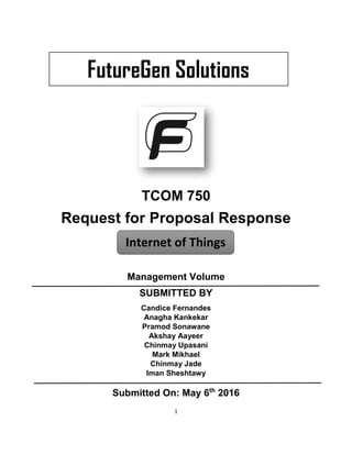 1
TCOM 750
Request for Proposal Response
Management Volume
SUBMITTED BY
Candice Fernandes
Anagha Kankekar
Pramod Sonawane
Akshay Aayeer
Chinmay Upasani
Mark Mikhael
Chinmay Jade
Iman Sheshtawy
Submitted On: May 6th
2016
Internet of Things
FutureGen Solutions
 