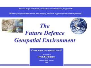 Without maps and charts, civilisation could not have progressed!
Without geospatial information and imagery, decision support systems cannot function!
The
Future Defence
Geospatial Environment
From maps to a virtual world
a presentation by
Dr R.J.Williams
DSTO
Salisbury, South Australia
2000
 