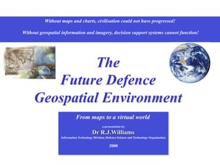 Without maps and charts, civilisation could not have progressed!
Without geospatial information and imagery, decision support systems cannot function!
The
Future Defence
Geospatial Environment
From maps to a virtual world
a presentation by
Dr R.J.Williams
Information Technology Division, Defence Science and Technology Organisation
2000
 