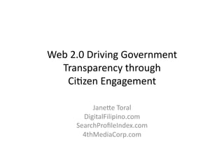 Web	
  2.0	
  Driving	
  Government	
  
  Transparency	
  through	
  	
  
    Ci;zen	
  Engagement	
  

             Jane?e	
  Toral	
  
          DigitalFilipino.com	
  
        SearchProﬁleIndex.com	
  
          4thMediaCorp.com	
  
 