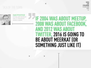 TALK OF THE TOWN:
IF 2004 WAS ABOUT MEETUP,
2008 WAS ABOUT FACEBOOK,
AND 2012 WAS ABOUT
TWITTER, 2016 IS GOING TO
BE ABOUT MEERKAT (OR
SOMETHING JUST LIKE IT)
DAN PFEIFFER
EHEMALIGER BERATER
VON US-PRÄSIDENT
BARACK OBAMA
 