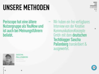 UNSERE METHODEN
Periscopehateineältere
NutzergruppealsYouNowund
istauchbeiMeinungsführern
beliebt.
>> 
Wirhabeneinfreiverfügbares

InterviewvonderKreative

KommunikationsKonzepte

Gmbhmitdemdeutschen

TechbloggerSascha

Pallenbergtranskribiert&

ausgewertet.

SASCHA
PALLENBERG
DEUTSCHER
TECHBLOGGER
 