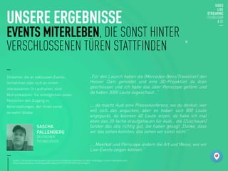 UNSERE ERGEBNISSE
EVENTS MITERLEBEN, DIE SONST HINTER
VERSCHLOSSENEN TÜREN STATTFINDEN
„Für den Launch haben die (Mercedes-Benz/Traveliner) den
Hoover Dam gemietet und eine 3D-Projektion da dran
geschossen und ich habe das über Periscope gefilmt und
da haben 3000 Leute zugeschaut...“

„...da macht Audi eine Pressekonferenz, wo du denkst: wer
will sich das angucken, aber es haben sich 800 Leute
angeguckt, da konnten 40 Leute sitzen, da habe ich mal
eben das 20-fache draufgehauen für Audi… die (Zuschauer)
fanden das alle richtig gut, die haben gesagt ‚Danke, dass
wir das sehen konnten, das sehen wir sonst nicht‘.“

„...Meerkat und Periscope ändern die Art und Weise, wie wir
Live-Events zeigen können.“

Quelle: Transkription und Auswertung eines frei verfügbaren Interviews mit dem Techblogger Sascha Pallenberg unter
https://www.facebook.com/KreativeKK/videos/1031016276910430/?permPage=1
SASCHA
PALLENBERG
DEUTSCHER
TECHBLOGGER
Streamer, die an exklusiven Events
teilnehmen oder sich an einem
interessanten Ort aufhalten, sind
Multiplikatoren. Sie ermöglichen vielen
Menschen den Zugang zu
Veranstaltungen, der ihnen sonst
verwehrt bliebe.
 