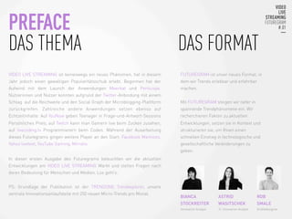 VIDEO LIVE STREAMING ist keineswegs ein neues Phänomen, hat in diesem
Jahr jedoch einen gewaltigen Popularitätsschub erlebt. Begonnen hat der
Aufwind mit dem Launch der Anwendungen Meerkat und Periscope.
Nutzerinnen und Nutzer konnten aufgrund der Twitter-Anbindung mit einem
Schlag auf die Reichweite und den Social Graph der Microblogging-Plattform
zurückgreifen. Zahlreiche andere Anwendungen setzen ebenso auf
Echtzeitinhalte: Auf YouNow geben Teenager in Frage-und-Antwort-Sessions
Persönliches Preis; auf Twitch kann man Gamern live beim Zocken zusehen;
auf livecoding.tv Programmierern beim Coden. Während der Ausarbeitung
dieses Futuregrams gingen weitere Player an den Start: Facebook Mentions,
Yahoo livetext, YouTube Gaming, Mirrativ.
In dieser ersten Ausgabe des Futuregrams beleuchten wir die aktuellen
Entwicklungen am VIDEO LIVE STREAMING Markt und stellen Fragen nach
deren Bedeutung für Menschen und Medien. Los geht‘s.
PS: Grundlage der Publikation ist der TRENDONE Trendexplorer, unsere
zentrale Innovationsanlaufstelle mit 250 neuen Micro-Trends pro Monat.

FUTUREGRAM ist unser neues Format, in
dem wir Trends erlebbar und erfahrbar
machen.
Mit FUTUREGRAM steigen wir tiefer in
spannende Trendphänomene ein. Wir
recherchieren Fakten zu aktuellen
Entwicklungen, setzen sie in Kontext und
strukturieren sie, um Ihnen einen
schnellen Einstieg in technologische und
gesellschaftliche Veränderungen zu
geben.

BIANCA
STOCKREITER
Innovation Analyst
PREFACE
DAS THEMA
 

 

 
 

 
 

 DAS FORMAT
ASTRID
WASITSCHEK
Jr. Innovation Analyst

ROB
SMALE
Grafikdesigner

 