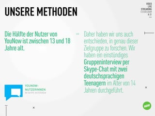 DieHälftederNutzervon
YouNowistzwischen13und18
Jahrealt.

UNSERE METHODEN
>> 
Daherhabenwirunsauch

entschieden,ingenaudieser

Zielgruppezuforschen.Wir

habeneineinstündiges

Gruppeninterviewper

Skype-Chatmitzwei

deutschsprachigen

TeenagernimAltervon14

Jahrendurchgeführt.
YOUNOW-
NUTZERINNEN
IM SKYPE-INTERVIEW 
 