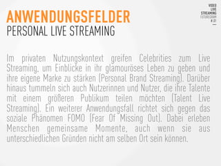 Im privaten Nutzungskontext greifen Celebrities zum Live
Streaming, um Einblicke in ihr glamouröses Leben zu geben und
ihre eigene Marke zu stärken (Personal Brand Streaming). Darüber
hinaus tummeln sich auch Nutzerinnen und Nutzer, die ihre Talente
mit einem größeren Publikum teilen möchten (Talent Live
Streaming). Ein weiterer Anwendungsfall richtet sich gegen das
soziale Phänomen FOMO (Fear Of Missing Out). Dabei erleben
Menschen gemeinsame Momente, auch wenn sie aus
unterschiedlichen Gründen nicht am selben Ort sein können.
ANWENDUNGSFELDER
PERSONAL LIVE STREAMING
 