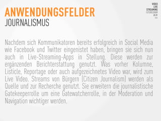 Nachdem sich Kommunikatoren bereits erfolgreich in Social Media
wie Facebook und Twitter eingenistet haben, bringen sie sich nun
auch in Live-Streaming-Apps in Stellung. Diese werden zur
ergänzenden Berichterstattung genutzt. Was vorher Kolumne,
Listicle, Reportage oder auch aufgezeichnetes Video war, wird zum
Live Video. Streams von Bürgern (Citizen Journalism) werden als
Quelle und zur Recherche genutzt. Sie erweitern die journalistische
Gatekeeperrolle um eine Gatewatcherrolle, in der Moderation und
Navigation wichtiger werden. 
ANWENDUNGSFELDER
JOURNALISMUS
 