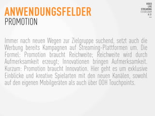 Immer nach neuen Wegen zur Zielgruppe suchend, setzt auch die
Werbung bereits Kampagnen auf Streaming-Plattformen um. Die
Formel: Promotion braucht Reichweite; Reichweite wird durch
Aufmerksamkeit erzeugt; Innovationen bringen Aufmerksamkeit.
Kurzum: Promotion braucht Innovation. Hier geht es um exklusive
Einblicke und kreative Spielarten mit den neuen Kanälen, sowohl
auf den eigenen Mobilgeräten als auch über OOH Touchpoints. 
ANWENDUNGSFELDER
PROMOTION
 