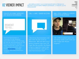 PERISCOPE BESCHRÄNKT KOMMENTARE >
USER HACKEN DIE BESCHRÄNKUNG


LENA, 14 JAHRE, YOUNOW-NUTZERIN:
 DANIEL CREMER, JOURNALIST & PERISCOPE-
PIONEER IM MEEDIA-INTERVIEW:
Damit die Kommentare im
Livestream für den Streamer
übersichtlich bleiben, hat Periscope
die Zahl der Kommentatoren auf 100
Personen beschränkt. (erhöhter
Viewer Impact) Den Leuten ist es so
wichtig zu kommentieren, dass
bereits Hack-Videos und Tipps
kursieren, diese Beschränkung zu
umgehen.


„Manchmal [kommentiere ich].
aber eher bei den nicht so
Bekannten. Weil die dann auch
darauf eingehen was man z.B.
fragt! Bei den großen YouTubern
bringt es eigentlich kaum was
zu kommentieren, weil viel zu
viele Kommentare sind!“
„Bei 3.000 Zusehern kann man
allerdings leider nicht mehr auf
jede Fragen der Nutzer
eingehen.“



BROADCAST
TOO FULL…
...DIE MÖGLICHKEIT, ALS ZUSCHAUER DEN STREAM ZU
BEEINFLUSSEN WIRD IMMER GERINGER, JE MEHR LEUTE
ZUSCHAUEN
02 VIEWER IMPACT
 
