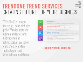 TRENDONE TREND SERVICES
CREATING FUTURE FOR YOUR BUSINESS
TRENDONE ist davon
überzeugt, dass sich der
große Wandel stets im
Kleinen andeutet und
Innovationen an
Schnittstellen zwischen
Menschen, Märkten,
Technologien und
Unternehmen entstehen.
INSPIRATION
Inspirieren Sie sich selbst, Ihre Kollegen und Kunden!
VORSPRUNGSWISSEN
Erfahren Sie als erstes von neuen Trends und Innovationen
und nutzen Sie Ihren Wissens-vorsprung!
MÄRKTE	
  BEOBACHTEN	
  
Behalten Sie Ihren Wettbewerber und Ihre Branche im Blick!
IHRE	
  INNOVATIONEN	
  	
  
Kombinieren Sie Trends aus verschiedenen Branchen
und erschaffen Sie neue Produkte!
UNSER PORTFOLIO ONLINE
 