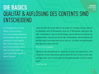 DIE BASICS
QUALITÄT & AUFLÖSUNG DES CONTENTS SIND
ENTSCHEIDEND
Der Hauptbenefit von Virtual
Reality ist die Immersion –
durch die komplette Abdeckung
des Sichtfeldes wähnt man sich
tatsächlich in einer anderen
Welt. Umso wichtiger ist eine
gute Content-Qualität und vor
allem eine hohe Auflösung,
sonst entsteht die sogenannte
Motion Sickness.
„Damit das Gehirn die virtuelle Welt als real ansieht, ist es wichtig, dass die Latenzzeit
des Bildaufbaus unter 50 Millisekunden, besser bei 15 Millisekunden liegen sollte. Das
heißt, in dem Moment, in dem ich den Kopf bewege, muss das Bild neu berechnet und neu
aufgebaut werden. Liegt diese Zeit deutlich über 15 Millisekunden, zieht das Bild nach und
das Gehirn merkt: da ist etwas falsch, das ist nicht real – die Gefahr, dass dem Betrachter
dabei übel wird ist dann recht hoch.“
Michael Gerards, present4D
„Wichtig ist, dass die Qualität gut ist, dass einem auf keinen Fall schlecht wird (…), wer
sich wirklich mit dem Thema befasst und eine Oculus Rift kauft, der wird viel Zeit damit
verbringen wollen, da ist es wichtig, dass die Programmierung super ist, dass es sich gut
anfühlt.“
Florian Sam, Vrei
34
 