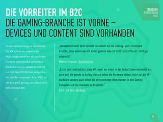 DIE VORREITER IM B2C
DIE GAMING-BRANCHE IST VORNE –
DEVICES UND CONTENT SIND VORHANDEN
Im Bereich Gaming ist die Bühne
für VR schon da: sowohl die
Nutz-ungsszenarien als auch der
Content sind bereits vorhanden.
Auch die Gamer selbst sind nicht
nur mit den VR-Brillen ausgestat-
tet, die Rechenpower ihrer PCs ist
bereits groß genug, um diese sinn-
voll einzusetzen.
„Innovationsführer beim Content ist aktuell nur die Gaming- und Freizeitpark
Branche, alles andere was ich bisher gesehen habe ist nicht state of the art, nicht gut
umgesetzt.“
Mathias Keswani, Nerdindustries
„Es ist sehr eindrücklich, dass VR zuerst vor allem in der Gamer-Szene verbreitet war,
auch weil die gerade zu Anfang einfach schon die Hardware hatten, nicht nur die VR-
Hardware sondern auch schon die entsprechende Rechenpower in den Gaming-
Computern um die Headsets zu bespielen.“
Sara Lisa Vogl, VR-Nerds
36
 