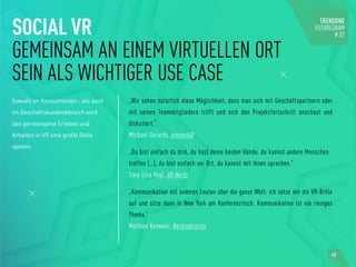 SOCIAL VR
GEMEINSAM AN EINEM VIRTUELLEN ORT
SEIN ALS WICHTIGER USE CASE
Sowohl im Konsumenten-, als auch
im Geschäftskundenbereich wird
das gemeinsame Erleben und
Arbeiten in VR eine große Rolle
spielen.
„Wir sehen natürlich diese Möglichkeit, dass man sich mit Geschäftspartnern oder
mit seinen Teammitgliedern trifft und sich den Projektfortschritt anschaut und
diskutiert.“
Michael Gerards, present4D
„Du bist einfach da drin, du hast deine beiden Hände, du kannst andere Menschen
treffen (…), du bist einfach vor Ort, du kannst mit ihnen sprechen.“
Sara Lisa Vogl, VR-Nerds
„Kommunikation mit anderen Leuten über die ganze Welt: ich setze mir die VR-Brille
auf und sitze dann in New York am Konferenztisch. Kommunikation ist ein riesiges
Thema.“
Mathias Keswani, Nerdindustries
40
 