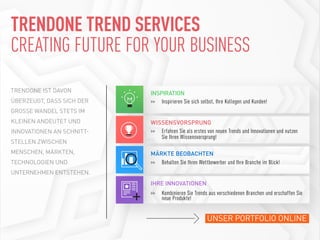 UNSER PORTFOLIO ONLINE
>>	 Inspirieren Sie sich selbst, Ihre Kollegen und Kunden!
INSPIRATION
>>	 Erfahren Sie als erstes von neuen Trends und Innovationen und nutzen
		 Sie Ihren Wissensvorsprung!
WISSENSVORSPRUNG
>>	 Behalten Sie Ihren Wettbewerber und Ihre Branche im Blick!
MÄRKTE BEOBACHTEN
IHRE INNOVATIONEN
>>	 Kombinieren Sie Trends aus verschiedenen Branchen und erschaffen Sie
		 neue Produkte!
TRENDONE IST DAVON
ÜBERZEUGT, DASS SICH DER
GROSSE WANDEL STETS IM
KLEINEN ANDEUTET UND
INNOVATIONEN AN SCHNITT-
STELLEN ZWISCHEN
MENSCHEN, MÄRKTEN,
TECHNOLOGIEN UND
UNTERNEHMEN ENTSTEHEN.
TRENDONE TREND SERVICES
CREATING FUTURE FOR YOUR BUSINESS
 