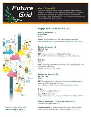 What is FutureGrid?
                               FutureGrid is an experimental testbed that allows researchers and
                               educators to collaborate on the development and testing of innovative
                               approaches to parallel, grid, and cloud computing. The testbed is
                               composed of a set of distributed high performance computing resources
                               connected by a high-speed network.




                               Engage with FutureGrid at SC12
                               Monday, November 12
                               8:30am−5pm
                               355-E

                               Tutorial: Infrastructure clouds and elastic services for science
                               John Bresnahan, Kate Keahey, Patrick Armstrong, and Pierre Riteau


                               Tuesday, November 13
                               12:15−1:15pm
                               250-AB

                               BOF: Interoperability in scientiﬁc cloud federations
                               Christine Morin, Kate Keahey, Yvon Jegou, and Roberto Cascella

                               5:30−7pm
                               251-E

                               BOF: Computing research testbeds as a service: Supporting large scale
                               experiments and testing
                               Geoffrey Fox and José A.B. Fortes


                               Wednesday, November 14
                               12:15−1:15pm
                               155-C

                               BOF: Science-as-a-Service: Exploring clouds for computational and
                               data-enabled science and engineering
                               Manish Parashar, Geoffrey Fox, Kate Keahey, and David Lifka

                               2−6pm
                               Indiana University booth (#1343)

                               Meet the FutureGrid team
                               Gregor von Laszewski, Koji Tanaka, Jerome Mitchell, and Gary Miksik


                               Monday, November 12−Thursday, November 15
                               Indiana University booth (#1343)

For more information, visit:   FutureGrid exhibit: To learn more about FutureGrid, stop by during
portal.futuregrid.org/sc12     exhibit hours or call Gregor von Laszewski at (585) 993-2922.
 