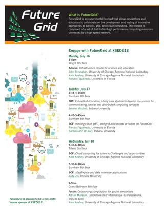 What is FutureGrid?
                                          FutureGrid is an experimental testbed that allows researchers and
                                          educators to collaborate on the development and testing of innovative
                                          approaches to parallel, grid, and cloud computing. The testbed is
                                          composed of a set of distributed high performance computing resources
                                          connected by a high-speed network.




                                          Engage with FutureGrid at XSEDE12
                                          Monday, July 16
                                          1-5pm
                                          Wright 8th ﬂoor
                                          Tutorial: Infrastructure clouds for science and education
                                          John Bresnahan, University of Chicago–Argonne National Laboratory
                                          Kate Keahey, University of Chicago–Argonne National Laboratory
                                          Renato Figueiredo, University of Florida


                                          Tuesday, July 17
                                          3:45-4:15pm
                                          Burnham 8th ﬂoor
                                          EOT: FutureGrid education: Using case studies to develop curriculum for
                                          communicating parallel and distributed computing concepts
                                          Jerome Mitchell, Indiana University

                                          4:45-5:45pm
                                          Burnham 8th ﬂoor
                                          BOF: Hosting cloud, HPC, and grid educational activities on FutureGrid
                                          Renato Figueiredo, University of Florida
                                          Barbara Ann O'Leary, Indiana University


                                          Wednesday, July 18
                                          5:30-6:30pm
                                          Toledo 5th ﬂoor
                                          BOF: Cloud computing for science: Challenges and opportunities
                                          Kate Keahey, University of Chicago–Argonne National Laboratory

                                          5:30-6:30pm
                                          Burnham 8th ﬂoor
                                          BOF: MapReduce and data intensive applications
                                          Judy Qiu, Indiana University

                                          7-9pm
                                          Grand Ballroom 8th ﬂoor
                                          Poster: Outsourcing computation for galaxy simulations
                                          Adrian Muresan, Laboratoire de l'Informatique du Parallélisme,
FutureGrid is pleased to be a non-proﬁt   ENS de Lyon
bronze sponsor of XSEDE12.                Kate Keahey, University of Chicago–Argonne National Laboratory
 