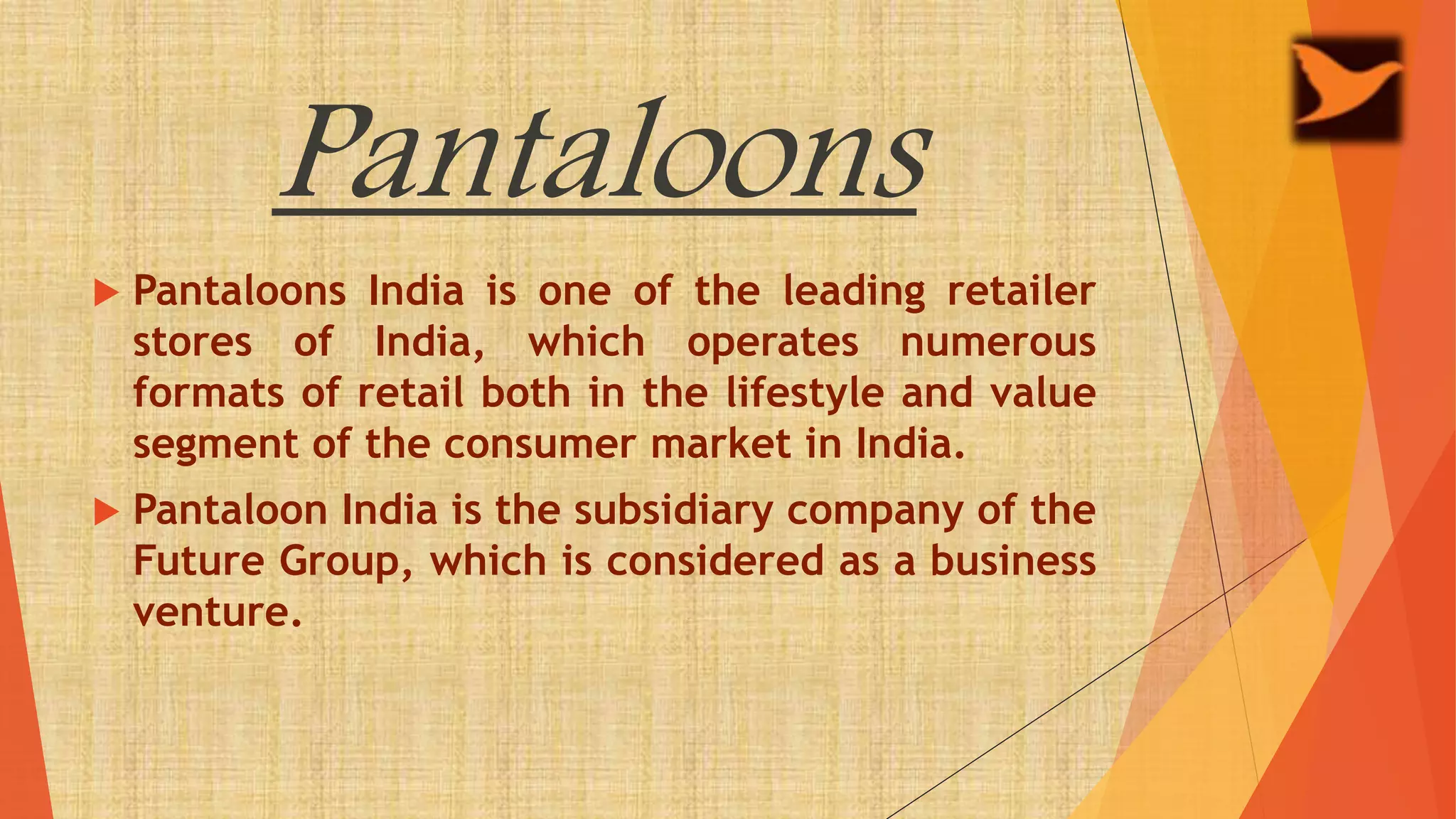 Pantaloons
 Pantaloons India is one of the leading retailer
stores of India, which operates numerous
formats of retail both in the lifestyle and value
segment of the consumer market in India.
 Pantaloon India is the subsidiary company of the
Future Group, which is considered as a business
venture.
 