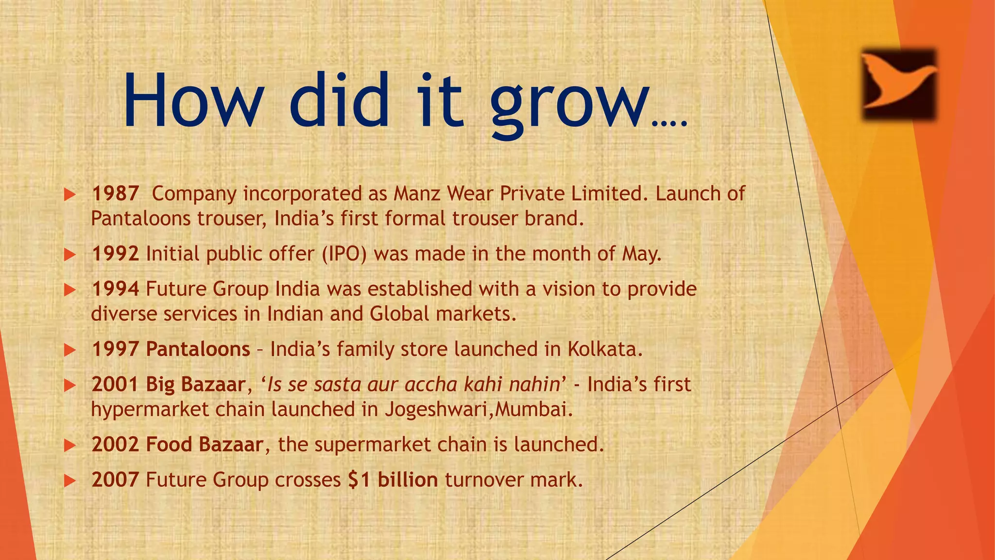 How did it grow….
 1987 Company incorporated as Manz Wear Private Limited. Launch of
Pantaloons trouser, India’s first formal trouser brand.
 1992 Initial public offer (IPO) was made in the month of May.
 1994 Future Group India was established with a vision to provide
diverse services in Indian and Global markets.
 1997 Pantaloons – India’s family store launched in Kolkata.
 2001 Big Bazaar, ‘Is se sasta aur accha kahi nahin’ - India’s first
hypermarket chain launched in Jogeshwari,Mumbai.
 2002 Food Bazaar, the supermarket chain is launched.
 2007 Future Group crosses $1 billion turnover mark.
 