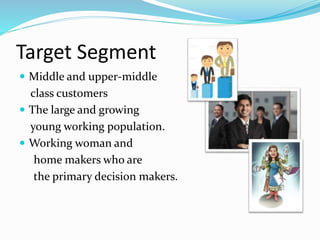 Target Segment
 Middle and upper-middle
class customers
 The large and growing
young working population.
 Working woman and
home makers who are
the primary decision makers.
 